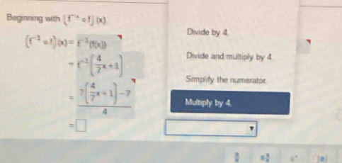 Beginning with (f^(-x)circ f](x)
Divide by 4
(f^(-1)circ f)(x)=f^(-1)(f(x))
Divide and multiply by 4
=f^(-1)( 4/7 x+1) Simplify the numerator.
=frac 7( 4/7 x+1)-74 Multiply by 4.
=□
equiv  2/3  8°