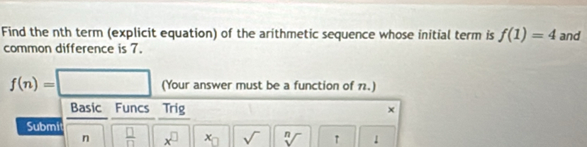 Find the nth term (explicit equation) of the arithmetic sequence whose initial term is f(1)=4 and 
common difference is 7.
f(n)=□ (Your answer must be a function of 7.) 
Basic Funcs Trig × 
Submit  □ /□   x^(□) x_□  sqrt() sqrt[n]() ↑ 
n