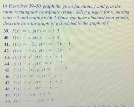 In Exercises 39-50, graph the given functions, f and g, in the 
same rectangular coordinate system. Select integers for x, starting 
with −2 and ending with 2. Once you have obtained your graphs, 
describe how the graph of g is related to the graph of f. 
39. f(x)=x, g(x)=x+3
40. f(x)=x, g(x)=x-4
41. f(x)=-2x, g(x)=-2x-1
42. f(x)=-2x, g(x)=-2x+3
43. f(x)=x^2, g(x)=x^2+1
44. f(x)=x^2, g(x)=x^2-2
45. f(x)=|x|, g(x)=|x|-2
46. f(x)=|x|, g(x)=|x|+1
47. f(x)=x^3, g(x)=x^3+2
48. f(x)=x^3, g(x)=x^3-1
49. f(x)=3, g(x)=5
50. f(x)=-1, g(x)=4
ot fnctionsf and e.