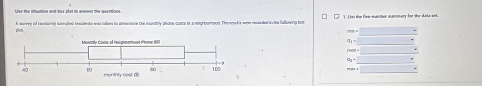 Use the situation and box plot to answer the questions. 
A survey of randomly sampled residents was taken to determine the monthly phone costs in a neighborhood. The resufts were recorded in the following box 1. List the five-number summary for the data set. 
_ 
plct.
Q_1= _ 
_
med=
_
O_3=
max= _ 
_