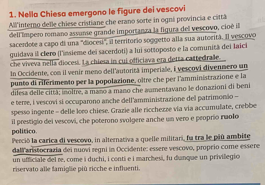 Nella Chiesa emergono le figure dei vescovi 
All’interno delle chiese cristiane che erano sorte in ogni provincia e città 
dell’Impero romano assunse grande importanza la figura del vescovo, cioè il 
sacerdote a capo di una “diocesi”, il territorio soggetto alla sua autorità. Il vescovo 
guidava il clero (l’insieme dei sacerdoti) a lui sottoposto e la comunità dei laici 
che viveva nella diocesi. La chiesa in cui officiava era detta cattedrale. 
In Occidente, con il venir meno dell’autorità imperiale, i vescovi divennero un 
punto di riferimento per la popolazione, oltre che per l’amministrazione e la 
difesa delle città; inoltre, a mano a mano che aumentavano le donazioni di beni 
e terre, i vescovi si occuparono anche dell’amministrazione del patrimonio - 
spesso ingente - delle loro chiese. Grazie alle ricchezze via via accumulate, crebbe 
il prestigio dei vescovi, che poterono svolgere anche un vero e proprio ruolo 
politico. 
Perciò la carica di vescovo, in alternativa a quelle militari, fu tra le più ambite 
dall’aristocrazia dei nuovi regni in Occidente: essere vescovo, proprio come essere 
un ufficiale del re, come i duchi, i conti e i marchesi, fu dunque un privilegio 
riservato alle famiglie più ricche e influenti.