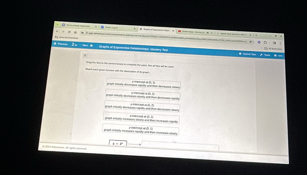 You'vs alreads respondet Clever 1 Lig in Q Graphs of Exponental Remal X
l Ousn Nasa - Karma (Au Match each equstion with =
■ ∩.app.edmentum.com/assessments-deivery/ua/mt/launch/83082/100020974/aHR0cHM6Ly9mMS5hcHAuZWRtZW50dW0uY29tL2xfYXLluZXitdnwc2 ☆
wlce net boulmarks
Previson Graphs of Exponential Relationships: Mastery Test
Al Bookmarks
2
Submit Test
Drag the tiles to the correct boxes to complete the pairs. Not all tiles will be used
Match each given function with the description of its graph.
y-intercept al (0,1)
graph initially decreases rapidly and then decreases slowly
y-intercept at (0,2)
graph initially decreases slowly and then decreases rapidly
y-intercept at (0,2)
graph initially decreases rapidly and then decreases slowly
y-intercept a (0,1)
graph initially increases slowly and then increases rapidly
y-intercept at (0,1)
graph initially increases rapidly and then increases slowly
dot y=3^x
© 2024 Edmentum. All rights reserved