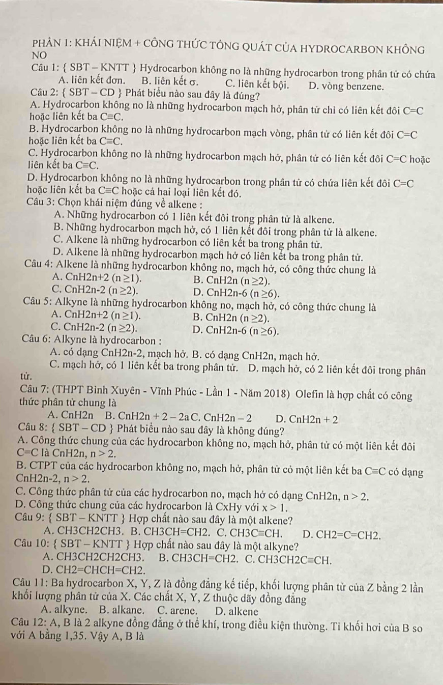 PHAN 1: KHÁI NIỆM + CÔNG THỨC TÔNG QUÁT CủA HYDROCARBON KHÔNG
NO
Câu 1:  SBT - KNTT  Hydrocarbon không no là những hydrocarbon trong phân tử có chứa
A. liên kết đơn. B. liên kết σ. C. liên kết bội. D. vòng benzene.
Câu 2:  SBT — CD  Phát biểu nào sau đây là đúng?
A. Hydrocarbon không no là những hydrocarbon mạch hở, phân tử chỉ có liên kết đôi C=C
hoặc liên kết ba Cequiv C.
B. Hydrocarbon không no là những hydrocarbon mạch vòng, phân tử có liên kết đôi C=C
hoặc liên kết ba Cequiv C.
C. Hydrocarbon không no là những hydrocarbon mạch hở, phân tử có liên kết đôi C=C hoặc
liên kết ba Cequiv C.
D. Hydrocarbon không no là những hydrocarbon trong phân tử có chứa liên kết đôi C=C
hoặc liên kết ba Cequiv C hoặc cả hai loại liên kết đó.
Câu 3: Chọn khái niệm đúng về alkene :
A. Những hydrocarbon có 1 liên kết đôi trong phân tử là alkene.
B. Những hydrocarbon mạch hở, có 1 liên kết đôi trong phân tử là alkene.
C. Alkene là những hydrocarbon có liên kết ba trong phân tử.
D. Alkene là những hydrocarbon mạch hở có liên kết ba trong phân tử.
Câu 4: Alkene là những hydrocarbon không no, mạch hở, có công thức chung là
A. Cn H2n+2(n≥ 1). B. CnH 2n (n≥ 2).
C. CnH2r 1-2(n≥ 2). D. CnH2n-6(n≥ 6).
Câu 5: Alkyne là những hydrocarbon không no, mạch hở, có công thức chung là
A. CnH2n+2(n≥ 1). B. CnH2n (n≥ 2).
C. C nH2n-2(n≥ 2).
D. CnH2n-6(n≥ 6).
Câu 6: Alkyne là hydrocarbon :
A. có dạng CnH2n-2, mạch hở. B. có dạng CnH2n, mạch hở.
C. mạch hở, có 1 liên kết ba trong phân tử. D. mạch hở, có 2 liên kết đôi trong phân
từ.
Câu 7: (THPT Bình Xuyên - Vĩnh Phúc - Lần 1 - Năm 2018) Olefin là hợp chất có công
thức phân tử chung là
A. CnH2n B. C nH2n+2-2aC. CnH 2n-2 D. CnH2n+2
Câu 8:  SBT - CD  Phát biểu nào sau đây là không đúng?
A. Công thức chung của các hydrocarbon không no, mạch hở, phân tử có một liên kết đôi
C=C là CnH2n, n>2.
B. CTPT của các hydrocarbon không no, mạch hở, phân tử cỏ một liên kết ba Cequiv C có dạng
CnH2n-2, n>2.
C. Công thức phân tử của các hydrocarbon no, mạch hở có dạng CnH2n, n>2.
D. Công thức chung của các hydrocarbon là CxH y với x>1.
Câu 9:  SBT - KNTT  Hợp chất nào sau đây là một alkene?
A. CH3CH2CH3. B. C H3CH=CH2 C. CH3Cequiv CH. D. CH2=C=CH2.
Câu 10: SBT - KNTT  Hợp chất nào sau đây là : mhat Q t alkyne?
A. CH3CH2CH2CH3. B. CH3CH=CH2. C. CH3C H2Cequiv CH.
D. CH2=CHCH=CH2
Câu 11: Ba hydrocarbon X, Y, Z là đồng đẳng kế tiếp, khối lượng phân từ của Z bằng 2 lần
khối lượng phân tử của X. Các chất X, Y, Z thuộc dãy đồng đẳng
A. alkyne. B. alkane. C. arene. D. alkene
Câu 12: A, B là 2 alkyne đồng đẳng ở thể khí, trong điều kiện thường. Tỉ khối hơi của B so
với A bằng 1,35. Vậy A, B là