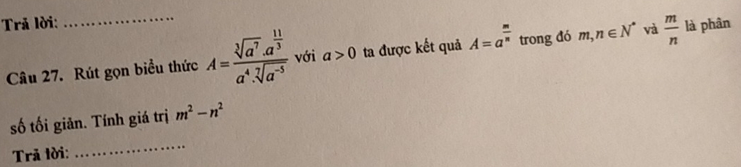 Trả lời: là phân 
Câu 27. Rút gọn biểu thức A=frac sqrt[3](a^7).a^(frac 11)3a^4.sqrt[7](a^(-5)) với a>0 ta được kết quả A=a^(frac m)n trong đó m, n∈ N^* và  m/n 
số tối giản. Tính giá trị m^2-n^2
Trã tời: 
_