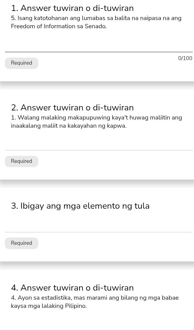 Answer tuwiran o di-tuwiran 
5. Isang katotohanan ang lumabas sa balita na naipasa na ang 
Freedom of Information sa Senado.
0/100
Required 
2. Answer tuwiran o di-tuwiran 
1. Walang malaking makapupuwing kaya't huwag maliitin ang 
inaakalang maliit na kakayahan ng kapwa. 
Required 
3. Ibigay ang mga elemento ng tula 
Required 
4. Answer tuwiran o di-tuwiran 
4. Ayon sa estadistika, mas marami ang bilang ng mga babae 
kaysa mga lalaking Pilipino.