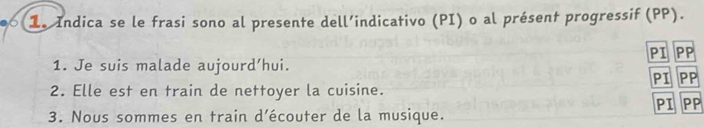 1e Indica se le frasi sono al presente dell’indicativo (PI) o al présent progressif (PP). 
PI PP 
1. Je suis malade aujourd’hui. 
PI PP 
2. Elle est en train de nettoyer la cuisine. 
PI PP 
3. Nous sommes en train d’écouter de la musique.