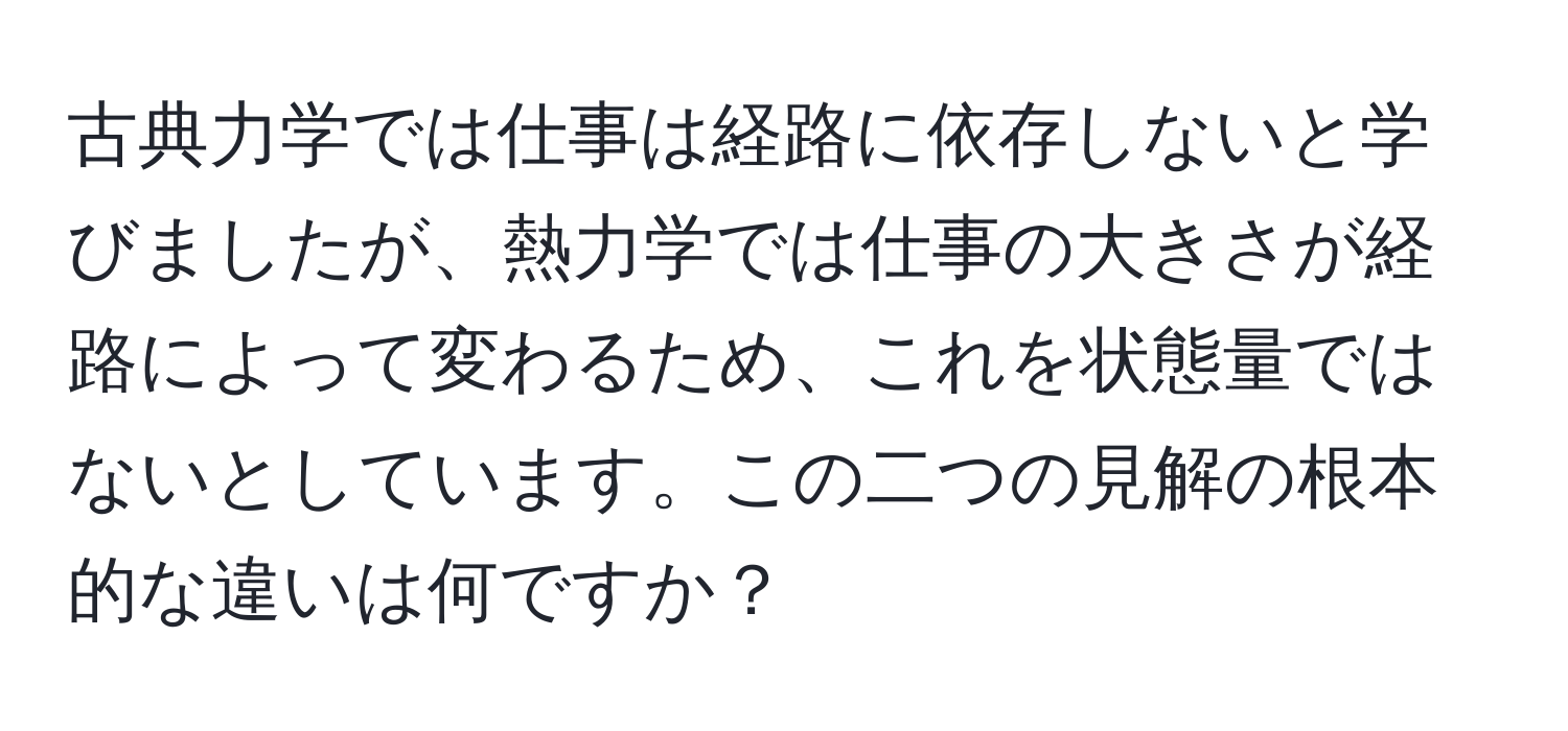 古典力学では仕事は経路に依存しないと学びましたが、熱力学では仕事の大きさが経路によって変わるため、これを状態量ではないとしています。この二つの見解の根本的な違いは何ですか？