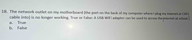 The network outlet on my motherboard (the port on the back of my computer where I plug my internet or CATS
cable into) is no longer working. True or False: A USB WiFi adapter can be used to access the internet at school.
a. True
b. False