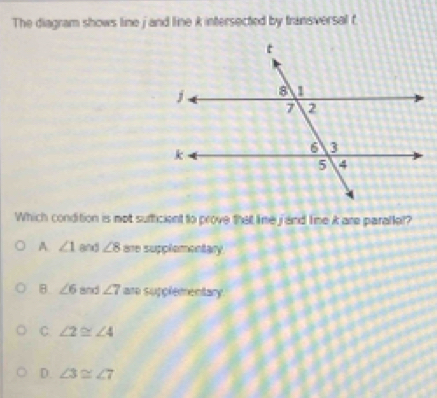 The diagram shows line j and line k intersected by transversal t
Which condition is mot sufficient to prove that lime jand lime i are parallel?
A ∠ 1 and ∠ 8 are supplementary.
B. ∠ 6 and ∠ 7 are supplementary.
C ∠ 2≌ ∠ 4
D. ∠ 3≌ ∠ 7