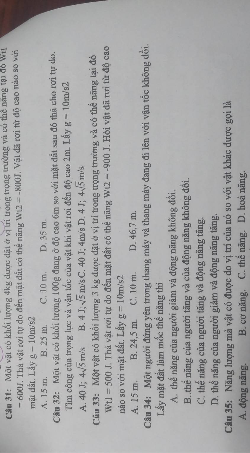 Một vật có khối lượng 4kg được đặt ở vị trí trong trọng trường và có thể năng tại đó Wt
=600J T. Thả vật rơi tự do đến mặt đất có thế năng Wt2=-800J. Vật đã rơi từ độ cao nào so với
mặt đất. Lấy g=10m/s2
A. 15 m. B. 25 m. C. 10 m. D. 35 m.
Câu 32: Một vật có khối lượng 100g đang ở độ cao 6m so với mặt đất sau đó thả cho rơi tự do.
Tìm công của trọng lực và vận tốc của vật khi vật rơi đến độ cao 2m. Lấy g=10m/s2
A. 40 J; 4sqrt(5)m/s B. 4 J; sqrt(5)m/s C. 40 J; 4m/s D. 4 J; 4sqrt(5)m/s
Câu 33: Một vật có khối lượng 3 kg được đặt ở vị trí trong trọng trường và có thế năng tại đó
v V1 1 =500J T. Thả vật rơi tự do đến mặt đất có thế năng Wt2=-900J. Hỏi vật đã rơi từ độ cao
nào so với mặt đất. Lấy g=10m/s2
A. 15 m. B. 24,5 m. C. 10 m. D. 46,7 m.
Câu 34: Một người đứng yên trong thang máy và thang máy đang đi lên với vận tốc không đổi.
Lấy mặt đất làm mốc thế năng thì
A. thế năng của người giảm và động năng không đổi.
B..thế năng của người tăng và của động năng không đổi.
C. thế năng của người tăng và động năng tăng.
D. thế năng của người giảm và động năng tăng.
Câu 35: Năng lượng mà vật có được do vị trí của nó so với vật khác được gọi là
A. động năng. B. cơ năng. C. thế năng. D. hoá năng.