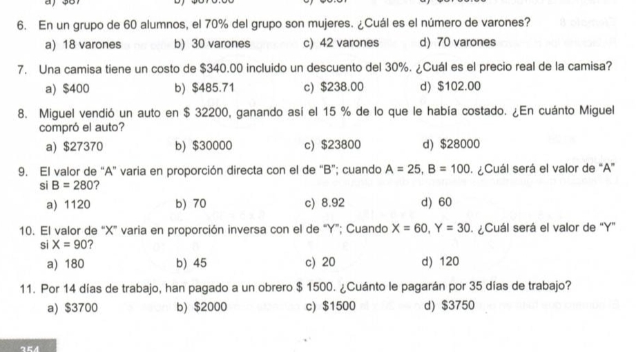 a
6. En un grupo de 60 alumnos, el 70% del grupo son mujeres. ¿Cuál es el número de varones?
a) 18 varones b) 30 varones c) 42 varones d) 70 varones
7. Una camisa tiene un costo de $340.00 incluido un descuento del 30%. ¿Cuál es el precio real de la camisa?
a) $400 b) $485.71 c) $238.00 d) $102.00
8. Miguel vendió un auto en $ 32200, ganando así el 15 % de lo que le había costado. ¿En cuánto Miguel
compró el auto?
a) $27370 b) $30000 c) $23800 d) $28000
9. El valor de “ A ” varia en proporción directa con el de “ B ”; cuando A=25, B=100 ¿Cuál será el valor de “ A ”
si B=280 ?
a) 1120 b) 70 c) 8.92 d) 60
10. El valor de “ X ” varia en proporción inversa con el de “ Y ”; Cuando X=60, Y=30 ¿Cuál será el valor de “ Y ”
si X=90 ?
a) 180 b) 45 c) 20 d) 120
11. Por 14 días de trabajo, han pagado a un obrero $ 1500. ¿Cuánto le pagarán por 35 días de trabajo?
a) $3700 b) $2000 c) $1500 d) $3750
254