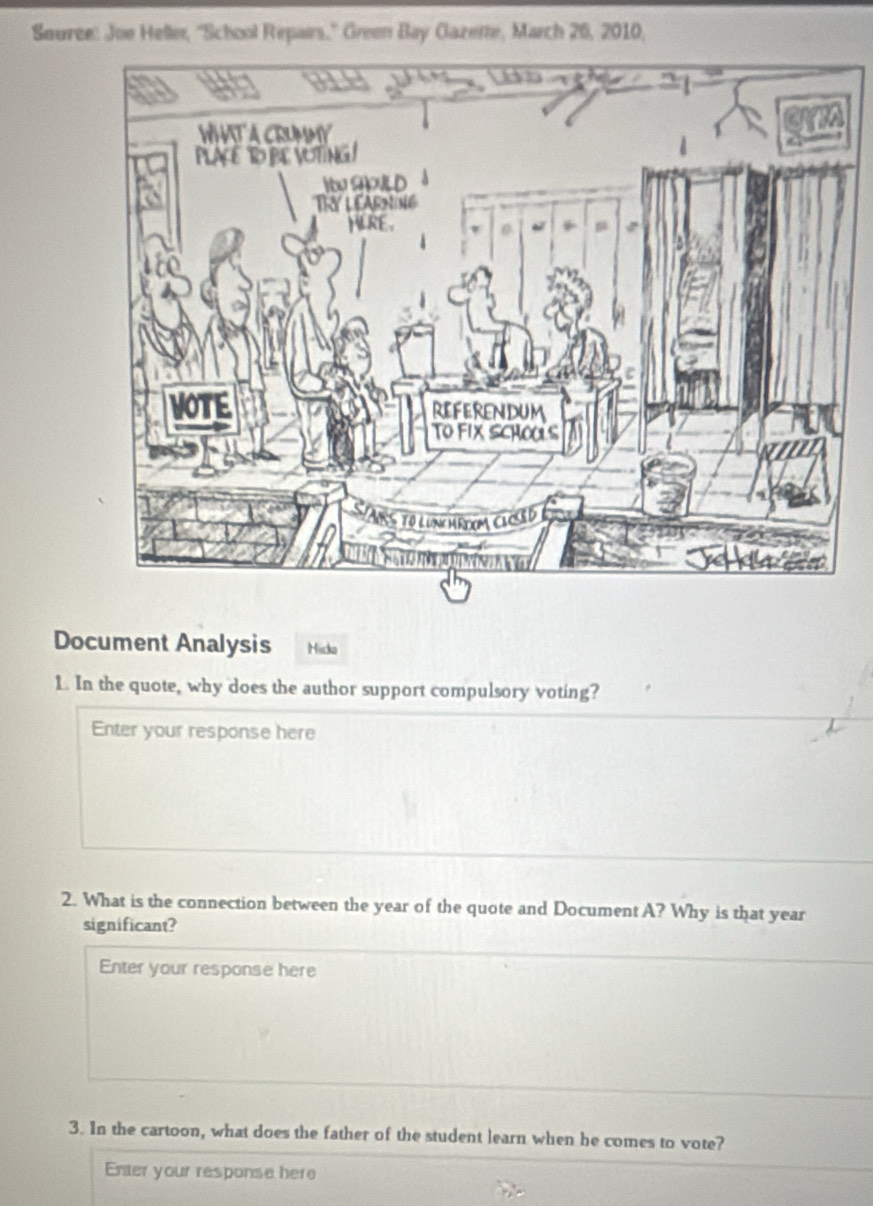 Souree: Joe Heller, ''School Repairs.'' Green Bay Cazete, March 26, 2010, 
Document Analysis Hicko 
1. In the quote, why does the author support compulsory voting? 
Enter your response here 
2. What is the connection between the year of the quote and Document A? Why is that year
significant? 
Enter your response here 
3. In the cartoon, what does the father of the student learn when he comes to vote? 
Enter your response here