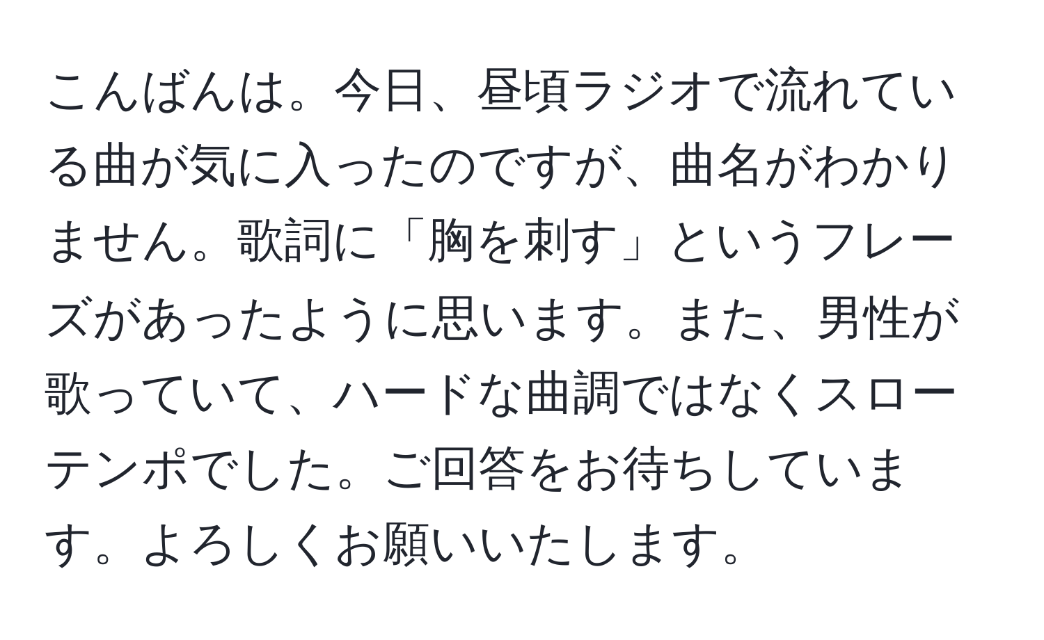 こんばんは。今日、昼頃ラジオで流れている曲が気に入ったのですが、曲名がわかりません。歌詞に「胸を刺す」というフレーズがあったように思います。また、男性が歌っていて、ハードな曲調ではなくスローテンポでした。ご回答をお待ちしています。よろしくお願いいたします。