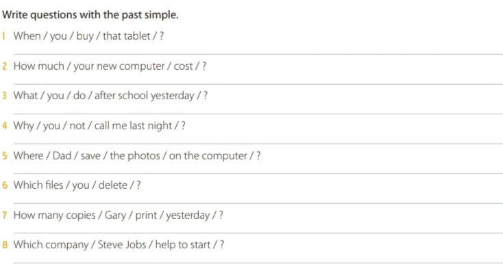 Write questions with the past simple. 
1 When / you / buy / that tablet / ? 
_ 
2 How much / your new computer / cost / ? 
_ 
3 What / you / do / after school yesterday / ? 
_ 
4 Why / you / not / call me last night / ? 
_ 
5 Where / Dad / save / the photos / on the computer / ? 
_ 
6 Which files / you / delete / ? 
_ 
7 How many copies / Gary / print / yesterday / ? 
_ 
8 Which company / Steve Jobs / help to start / ? 
_