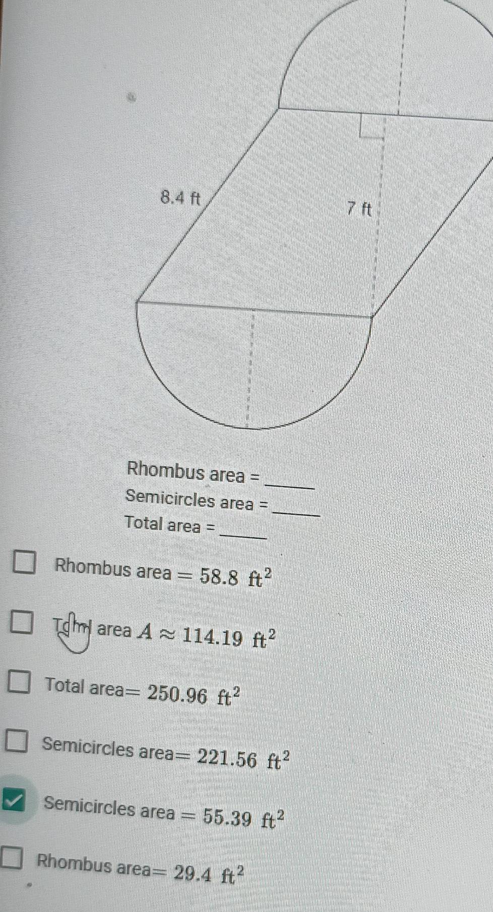 Semicircles area =
Total area =_
Rhombus area =58.8ft^2
Tom area Aapprox 114.19ft^2
Total area =250.96ft^2
Semicircles area =221.56ft^2
Semicircles area =55.39ft^2
Rhombus area =29.4ft^2