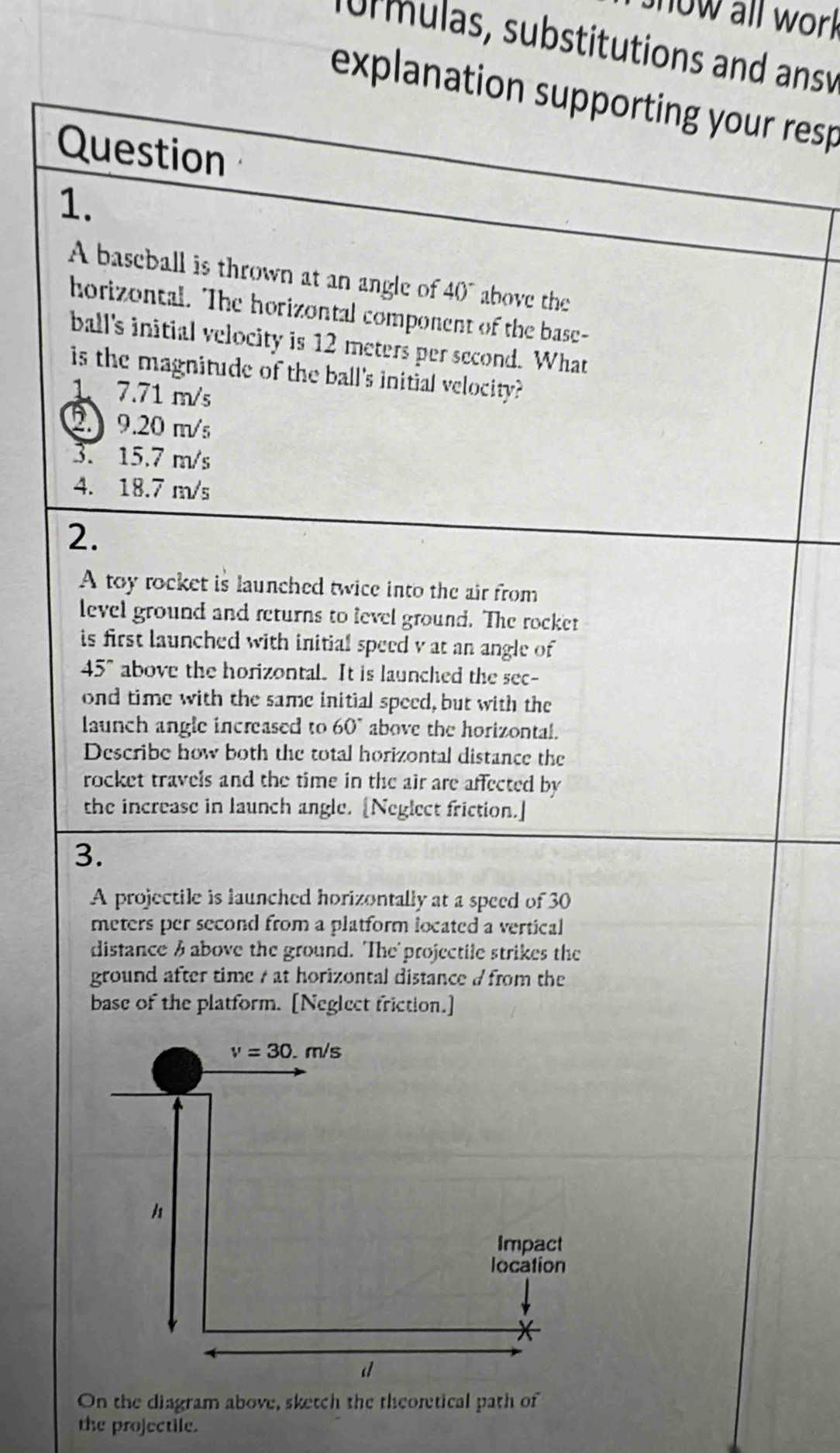 now all work
nurmulas, substitutions and ansv
explanation supporting your resp
Question
1.
A baseball is thrown at an angle of 40^- above the
horizontal. The horizontal component of the base-
ball's initial velocity is 12 meters per second. What
is the magnitude of the ball's initial velocity?
1、 7.71 m/s
2. 9.20 m/s
3. 15.7 m/s
4. 18.7 m/s
2.
A toy rocket is launched twice into the air from
level ground and returns to level ground. The rocket
is first launched with initial speed v at an angle of
45° above the horizontal. It is launched the sec-
ond time with the same initial speed, but with the
launch angle increased to 60° above the horizontal.
Describe how both the total horizontal distance the
rocket travels and the time in the air are affected by 
the increase in launch angle. [Neglect friction.]
3.
A projectile is launched horizontally at a speed of 30
meters per second from a platform located a vertical 
distance & above the ground. 'The' projectile strikes the
ground after time / at horizontal distance d from the 
base of the platform. [Neglect friction.]
On the diagram above, sketch the theoretical path of
the projectile.