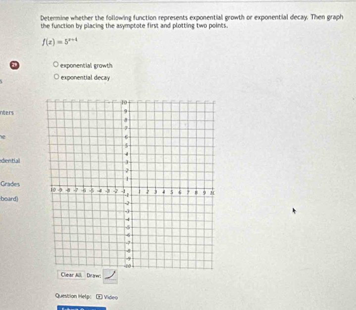 Determine whether the following function represents exponential growth or exponential decay. Then graph
the function by placing the asymptote first and plotting two points.
f(x)=5^(x+4)
a exponential growth

exponential decay
nters
e
dential
Grades
board)
_
Clear All Draw:
Question Help: * Video