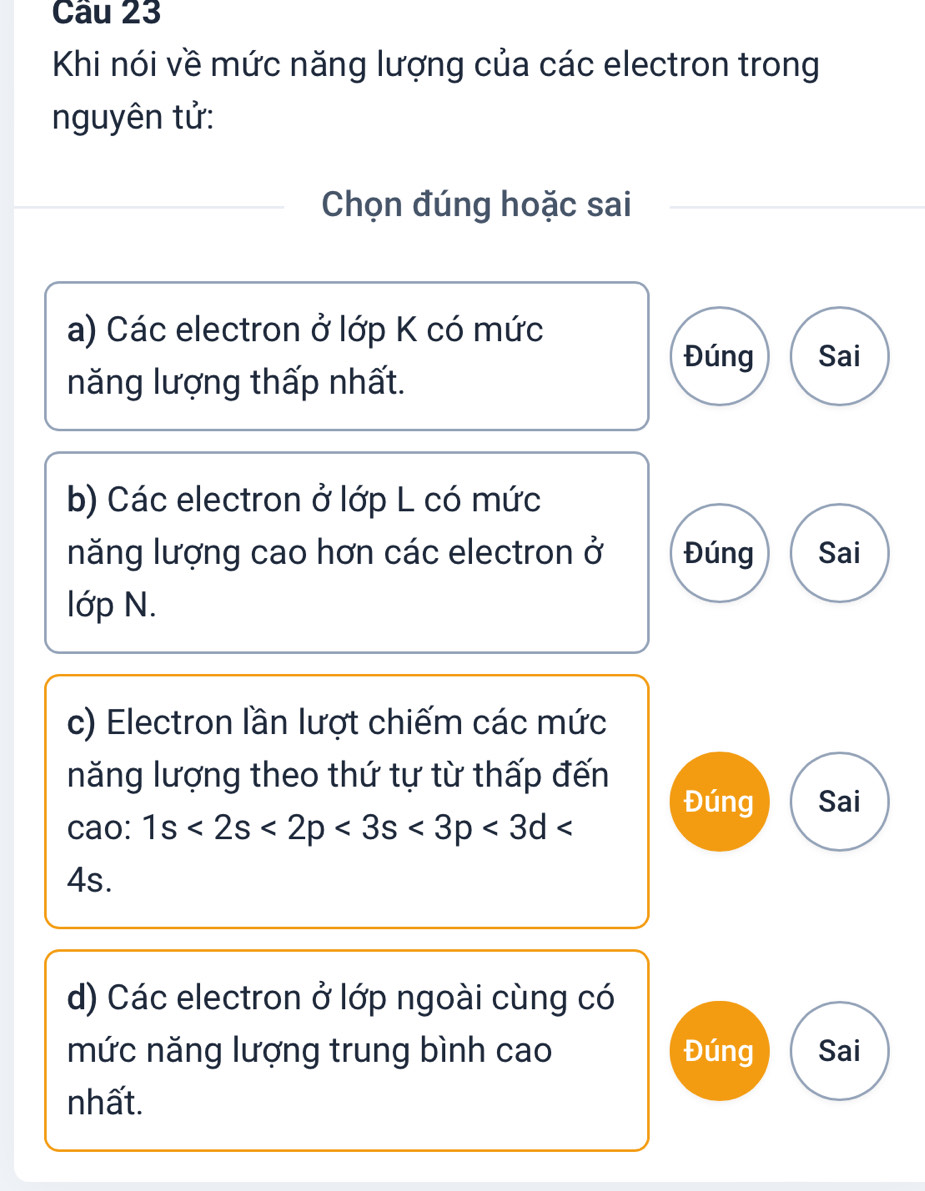 Khi nói về mức năng lượng của các electron trong
nguyên tử:
Chọn đúng hoặc sai
a) Các electron ở lớp K có mức
Đúng Sai
năng lượng thấp nhất.
b) Các electron ở lớp L có mức
năng lượng cao hơn các electron ở Đúng Sai
lớp N.
c) Electron lần lượt chiếm các mức
năng lượng theo thứ tự từ thấp đến
Đúng Sai
cao: 1s<2s<2p<3s<3p<3d<</tex>
4s.
d) Các electron ở lớp ngoài cùng có
mức năng lượng trung bình cao Đúng Sai
nhất.