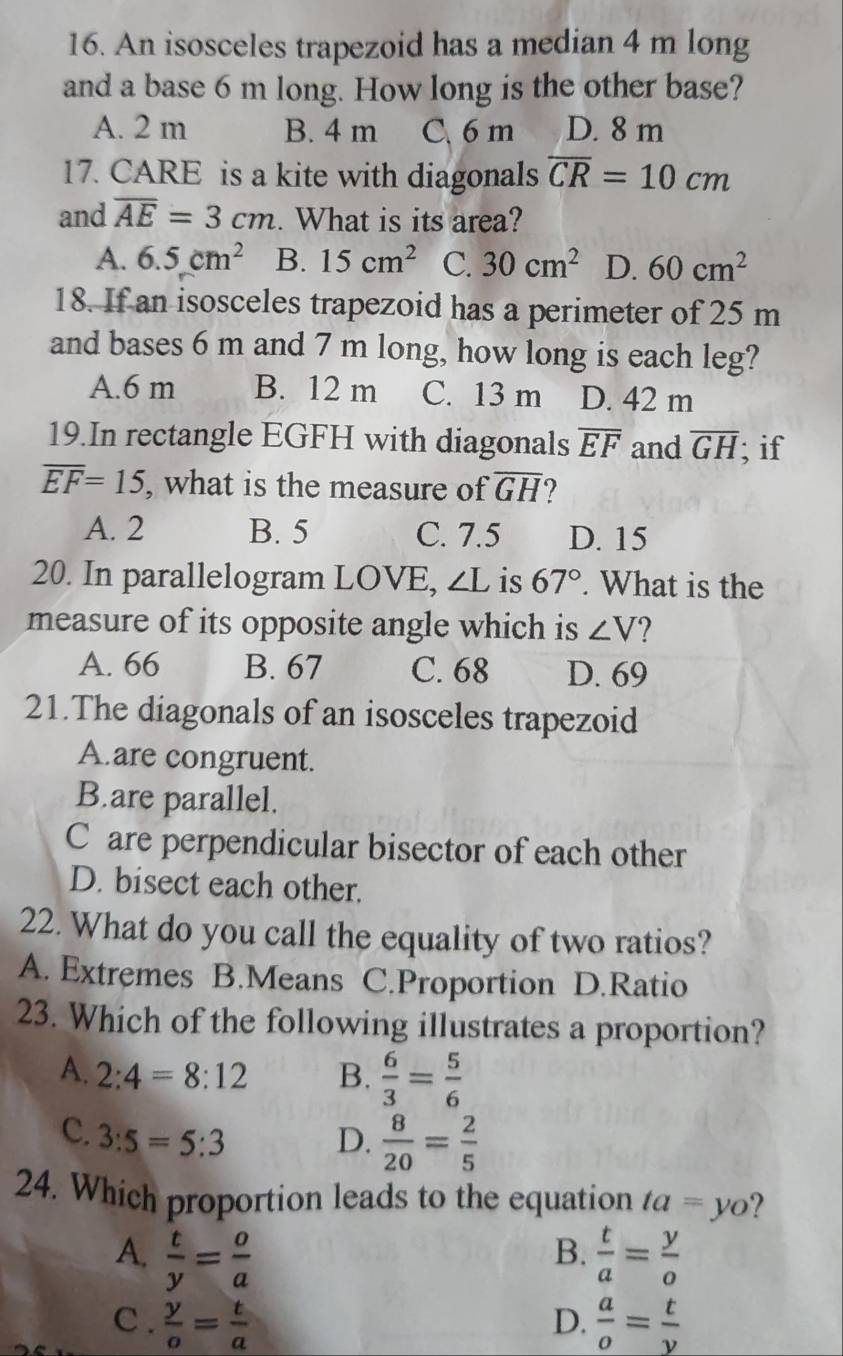 An isosceles trapezoid has a median 4 m long
and a base 6 m long. How long is the other base?
A. 2 m B. 4 m C. 6 m D. 8 m
17. CARE is a kite with diagonals overline CR=10cm
and overline AE=3cm. What is its area?
A. 6.5cm^2 B. 15cm^2 C. 30cm^2 D. 60cm^2
18. If an isosceles trapezoid has a perimeter of 25 m
and bases 6 m and 7 m long, how long is each leg?
A. 6 m B. 12 m C. 13 m D. 42 m
19.In rectangle EGFH with diagonals overline EF and overline GH; if
overline EF=15 , what is the measure of overline GH 2
A. 2 B. 5 C. 7.5 D. 15
20. In parallelogram LOVE, ∠ L is 67°. What is the
measure of its opposite angle which is ∠ V ?
A. 66 B. 67 C. 68 D. 69
21.The diagonals of an isosceles trapezoid
A.are congruent.
B.are parallel.
C are perpendicular bisector of each other
D. bisect each other.
22. What do you call the equality of two ratios?
A. Extremes B.Means C.Proportion D.Ratio
23. Which of the following illustrates a proportion?
A. 2:4=8:12 B.  6/3 = 5/6 
C. 3:5=5:3 D.  8/20 = 2/5 
24. Which proportion leads to the equation ta=yo ?
A.  t/y = o/a   t/a = y/o 
B.
C .  y/o = t/a  D.  a/o = t/y 