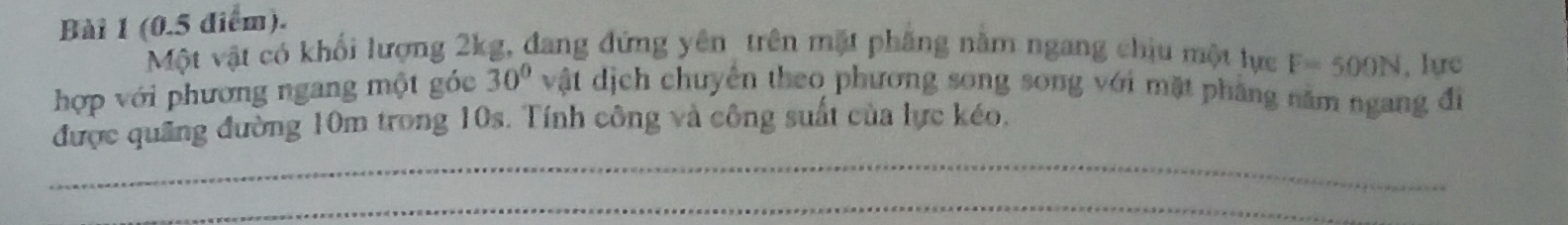 (0.5 điểm). 
Một vật có khối lượng 2kg, đang đứng yên trên mặt phầng năm ngang chịu một lực F=500N , lực
30°
hợp với phương ngang một góc vật dịch chuyển theo phương song song với mặt phẳng năm ngang đi 
_ 
được quảng đường 10m trong 10s. Tính công và công suất của lực kéo. 
_