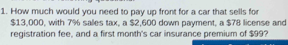 How much would you need to pay up front for a car that sells for
$13,000, with 7% sales tax, a $2,600 down payment, a $78 license and 
registration fee, and a first month's car insurance premium of $99?