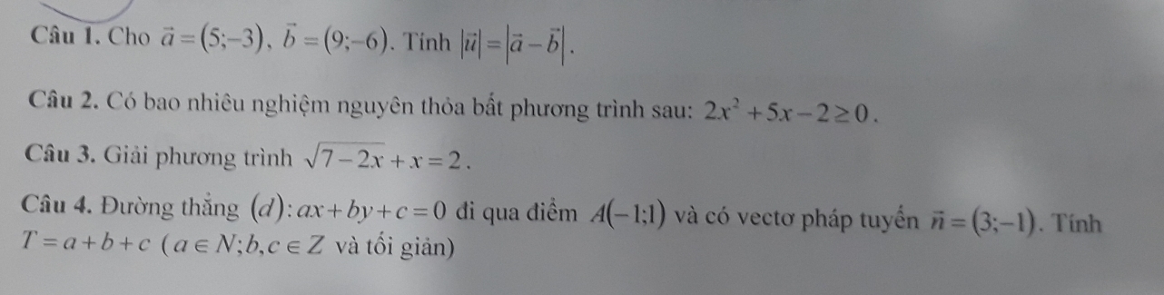 Cho vector a=(5;-3), vector b=(9;-6). Tính |vector u|=|vector a-vector b|. 
Câu 2. Có bao nhiêu nghiệm nguyên thỏa bất phương trình sau: 2x^2+5x-2≥ 0. 
Câu 3. Giải phương trình sqrt(7-2x)+x=2. 
Câu 4. Đường thắng (d): ax+by+c=0 đi qua điểm A(-1;1) và có vectơ pháp tuyển vector n=(3;-1). Tính
T=a+b+c(a∈ N;b,c∈ Z và tối giản)