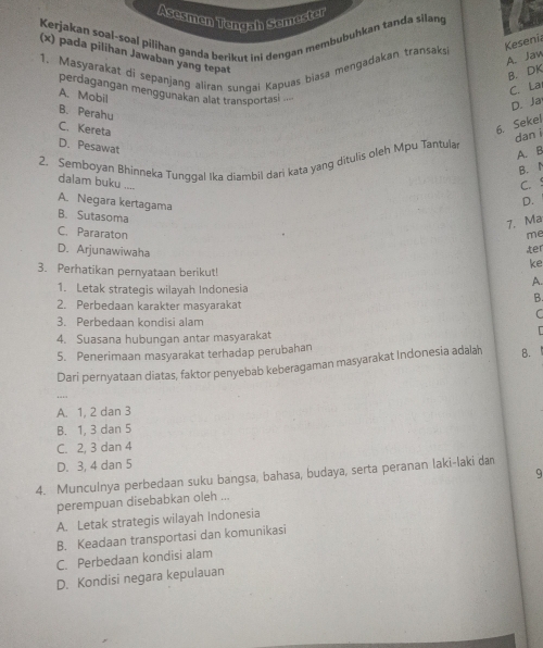 Asesmen Tengah Semester
Kerjakan soal-soal pilihan ganda berikut ini dengan membubuhkan tanda silang
Keseni
(x) pada pilihan Jawaban yang tepat
A. Jaw
1. Masyarakat di sepanjang aliran sunqai Kapuas biasa mengadakan transaksi
B. DK
C. La
perdagangan menggunakan alat transportasi ...
A. Mobil
D. Ja
B. Perahu
C. Kereta
6. Sekel
dan i
D. Pesawat
A. B
2. Semboyan Bhinneka Tunggal Ika diambil dari kata yang ditulis oleh Mpu Tantula
B.l
dalam buku ....
C. !
A. Negara kertagama
D.
B. Sutasoma
7. Ma
C. Pararaton me
D. Arjunawiwaha ter
ke
3. Perhatikan pernyataan berikut! A.
1. Letak strategis wilayah Indonesia
B.
2. Perbedaan karakter masyarakat
C
3. Perbedaan kondisi alam
4. Suasana hubungan antar masyarakat
5. Penerimaan masyarakat terhadap perubahan
Dari pernyataan diatas, faktor penyebab keberagaman masyarakat Indonesia adalah 8.
A. 1, 2 dan 3
B. 1, 3 dan 5
C. 2, 3 dan 4
D. 3, 4 dan 5
4. Munculnya perbedaan suku bangsa, bahasa, budaya, serta peranan laki-laki daı
perempuan disebabkan oleh ...
A. Letak strategis wilayah Indonesia
B. Keadaan transportasi dan komunikasi
C. Perbedaan kondisi alam
D. Kondisi negara kepulauan