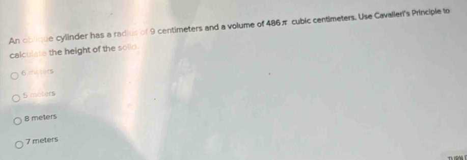 An oblique cylinder has a radius of 9 centimeters and a volume of 486π cubic centimeters. Use Cavalleri's Principle to
calculate the height of the solid.
6 meters
5 meters
8 meters
7 meters