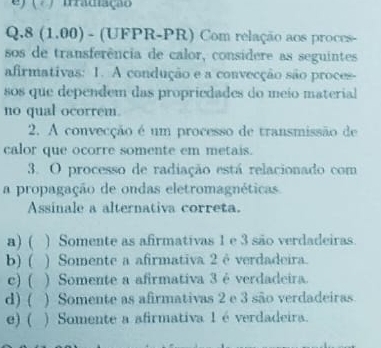 ( ) frradiação
Q.8 (1.00) - (UFPR-PR) Com relação aos proces-
sos de transferência de calor, considere as seguintes
afirmativas: 1. A condução e a convecção são proces-
sos que dependem das propriedades do meio material
no qual ocorrem.
2. A convecção é um processo de transmissão de
calor que ocorre somente em metais.
3. O processo de radiação está relacionado com
a propagação de ondas eletromagnéticas
Assinale a alternativa correta.
a) ( ) Somente as afirmativas 1 e 3 são verdadeiras.
b) ( ) Somente a afirmativa 2éverdadeira.
c) ( ) Somente a afirmativa 3 é verdadeira.
d) ( ) Somente as afirmativas 2 e 3 são verdadeiras
e) ( ) Somente a afirmativa 1 é verdadeira.