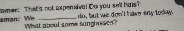 tomer: That's not expensive! Do you sell hats? 
sman: We _do, but we don't have any today. 
What about some sunglasses?