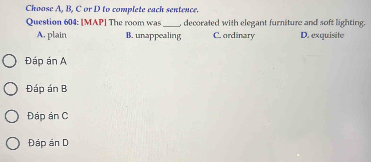 Choose A, B, C or D to complete each sentence.
Question 604: [MAP] The room was_ , decorated with elegant furniture and soft lighting.
A. plain B. unappealing C. ordinary D. exquisite
Đáp án A
Đáp án B
Đáp án C
Đáp án D