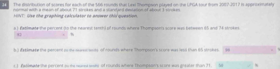 The distribution of scores for each of the 566 rounds that Lexi Thompson played on the LPGA tour from 2007-2017 is approximately 
normal with a mean of about 71 strokes and a standard deviation of about 3 strokes. 
HINT: Use the graphing calculator to answer this question. 
a.) Estimate the percent (to the nearest tenth) of rounds where Thompson's score was between 65 and 74 strokes.
82 × %
b.) £xtimate the percent (o the nearest tenth) of rounds where Thompson's score was less than 65 strokes. 98 
c.) £stimare the percent (to the nearest tenth) of rounds where Thompson's score was greater than 71. 50 %