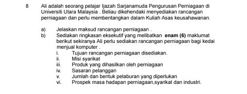 Ali adalah seorang pelajar Ijazah Sarjanamuda Pengurusan Pemiagaan di 
Universiti Utara Malaysia . Beliau dikehendaki menyediakan rancangan 
perniagaan dan perlu membentangkan dalam Kuliah Asas keusahawanan. 
a) Jelaskan maksud rancangan perniagaan . 
b) Sediakan ringkasan eksekutif yang melibatkan enam (6) maklumat 
berikut sekiranya Ali perlu sediakan rancangan perniagaan bagi kedai 
menjual komputer . 
i. Tujuan rancangan perniagaan disediakan. 
ii. Misi syarikat 
iii. Produk yang dihasilkan oleh perniagaar 
lv. Sasaran pelanggan 
v.Jumlah dan bentuk pelaburan yang diperlukan 
vi. Prospek masa hadapan perniagaan,syarikat dan industri.