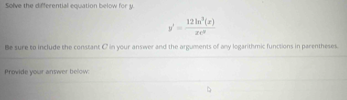 Solve the differential equation below for y.
y'= 12ln^3(x)/xe^y 
Be sure to include the constant C in your answer and the arguments of any logarithmic functions in parentheses. 
Provide your answer below: