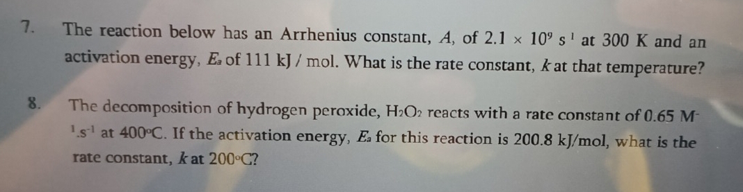 The reaction below has an Arrhenius constant, A, of 2.1* 10^9s^1 at 300 K and an 
activation energy, E of 111 kJ / mol. What is the rate constant, k at that temperature? 
8. The decomposition of hydrogen peroxide, H_2O_2 reacts with a rate constant of 0.65 M^1.s^(-1) at 400°C. If the activation energy, E for this reaction is 200.8 kJ/mol, what is the 
rate constant, k at 200°C