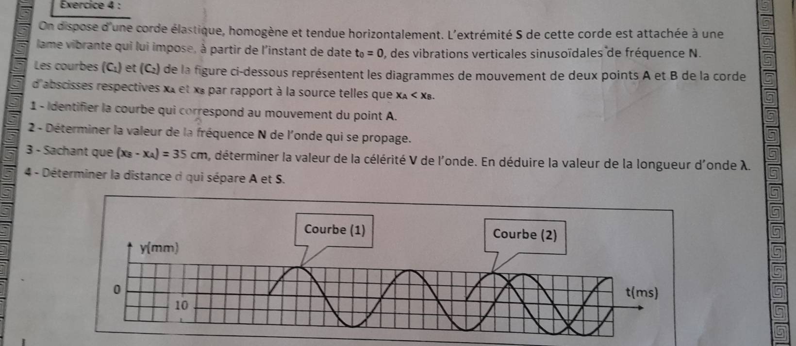 On dispose d'une corde élastique, homogène et tendue horizontalement. L'extrémité S de cette corde est attachée à une 
lame vibrante qui lui impose, à partir de l'instant de date t_0=0 , des vibrations verticales sinusoïdales de fréquence N. 
Les courbes (Cı) ) et (C) de la figure ci-dessous représentent les diagrammes de mouvement de deux points A et B de la corde 
d'abscisses respectives xt et x « par rapport à la source telles que x_A . 
1 - Identifier la courbe qui correspond au mouvement du point A. 
2 - Déterminer la valeur de la fréquence N de l'onde qui se propage. 
a 
3 - Sachant que (x_B-x_A)=35cm , déterminer la valeur de la célérité V de l'onde. En déduire la valeur de la longueur d'onde λ. 5 
4 - Déterminer la distance d qui sépare A et S. 
5 
5 
5