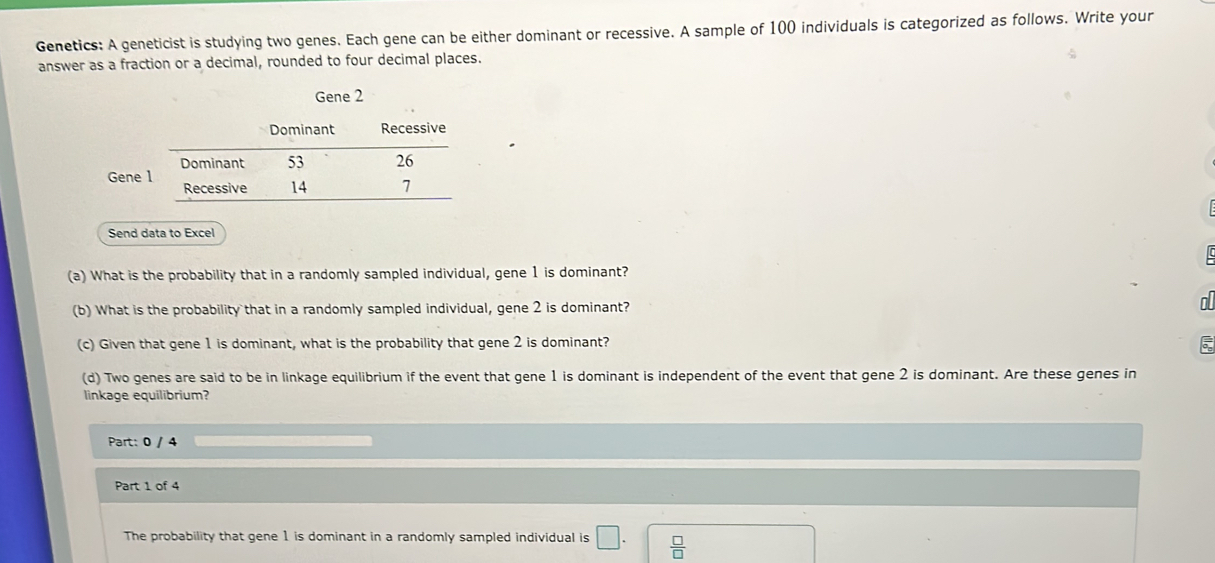 Genetics: A geneticist is studying two genes. Each gene can be either dominant or recessive. A sample of 100 individuals is categorized as follows. Write your 
answer as a fraction or a decimal, rounded to four decimal places. 
Gene 2
Dominant Recessive 
Dominant 53 26
Gene 1 Recessive 14 7
Send data to Excel 
(a) What is the probability that in a randomly sampled individual, gene 1 is dominant? 
(b) What is the probability that in a randomly sampled individual, gene 2 is dominant? 
o 
(c) Given that gene 1 is dominant, what is the probability that gene 2 is dominant?
5
(d) Two genes are said to be in linkage equilibrium if the event that gene 1 is dominant is independent of the event that gene 2 is dominant. Are these genes in 
linkage equilibrium? 
Part: 0 / 4 
Part 1 of 4 
The probability that gene 1 is dominant in a randomly sampled individual is □.  □ /□  