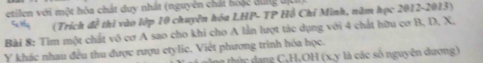 etilen với một hòa chất duy nhất (nguyên chát hoặc dung địch 
(Trích đề thì vào lớp 10 chuyên hóa LHP- TP Hồ Chí Minh, năm học 2012- 2013) 
Bài 8: Tìm một chất vô cơ A sao cho khi cho A lần lượt tác dụng với 4 chất hữu cơ B, D, X,
Y khác nhau đều thu được rượu etylic. Viết phương trình hóa học. 
ng thức dang C, H,OH (x, y là các số nguyên đương)