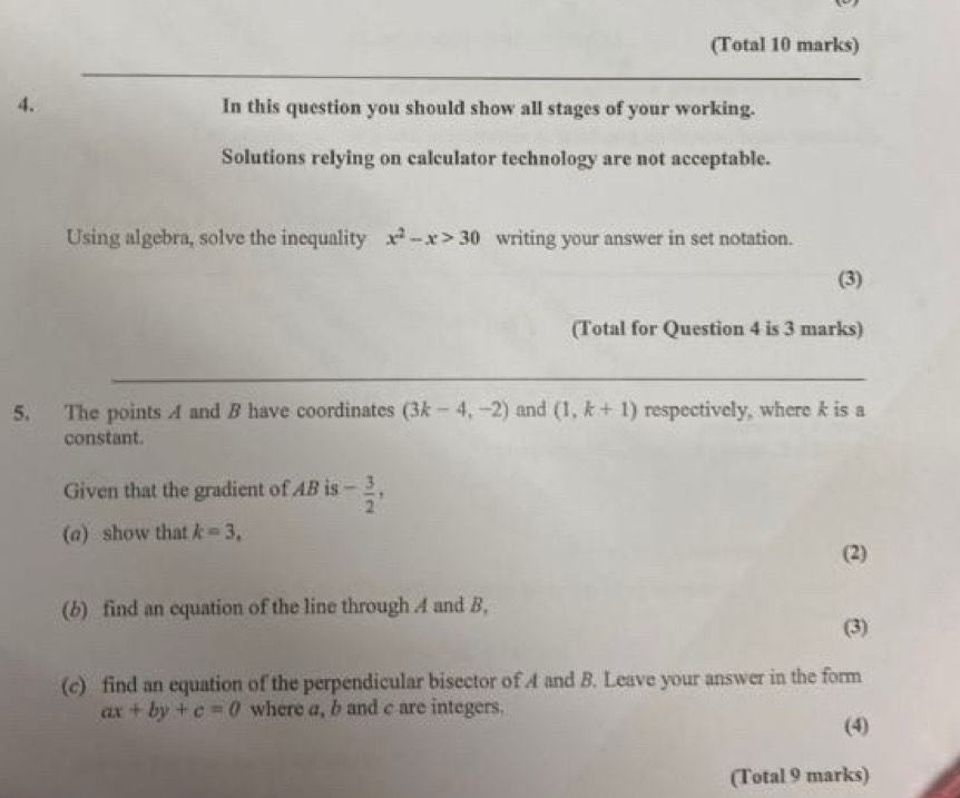 (Total 10 marks) 
4. In this question you should show all stages of your working. 
Solutions relying on calculator technology are not acceptable. 
Using algebra, solve the inequality x^2-x>30 writing your answer in set notation. 
(3) 
(Total for Question 4 is 3 marks) 
5. The points A and B have coordinates (3k-4,-2) and (1,k+1) respectively, where k is a 
constant. 
Given that the gradient of AB is - 3/2 , 
(a) show that k=3, 
(2) 
(b) find an equation of the line through A and B, 
(3) 
(c) find an equation of the perpendicular bisector of A and B. Leave your answer in the form
ax+by+c=0 where a, b and c are integers. 
(4) 
(Total 9 marks)