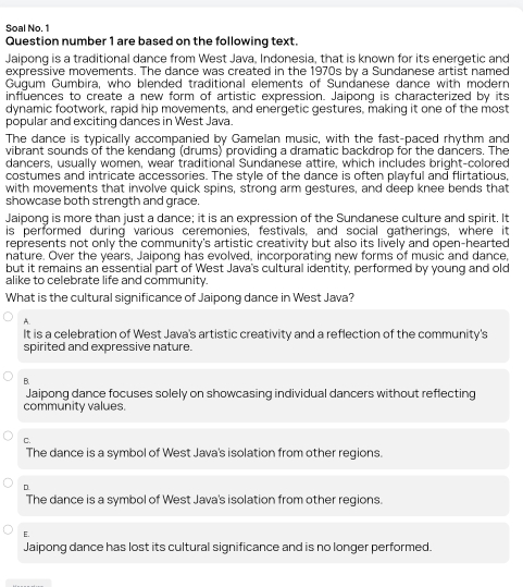 Soal No. 1
Question number 1 are based on the following text.
Jaipong is a traditional dance from West Java, Indonesia, that is known for its energetic and
expressive movements. The dance was created in the 1970s by a Sundanese artist named
Gugum Gumbira, who blended traditional elements of Sundanese dance with modern
influences to create a new form of artistic expression. Jaipong is characterized by its
dynamic footwork, rapid hip movements, and energetic gestures, making it one of the most
popular and exciting dances in West Java.
The dance is typically accompanied by Gamelan music, with the fast-paced rhythm and
vibrant sounds of the kendang (drums) providing a dramatic backdrop for the dancers. The
dancers, usually women, wear traditional Sundanese attire, which includes bright-colored
costumes and intricate accessories. The style of the dance is often playful and flirtatious,
with movements that involve quick spins, strong arm gestures, and deep knee bends that
showcase both strength and grace.
Jaipong is more than just a dance; it is an expression of the Sundanese culture and spirit. It
is performed during various ceremonies,' festivals, and social gatherings, where it
represents not only the community's artistic creativity but also its lively and open-hearted
nature. Over the years, Jaipong has evolved, incorporating new forms of music and dance,
but it remains an essential part of West Java's cultural identity, performed by young and old
alike to celebrate life and community.
What is the cultural significance of Jaipong dance in West Java?
A.
It is a celebration of West Java's artistic creativity and a reflection of the community's
spirited and expressive nature.
B.
Jaipong dance focuses solely on showcasing individual dancers without reflecting
community values.
C.
The dance is a symbol of West Java's isolation from other regions.
D
The dance is a symbol of West Java's isolation from other regions.
E.
Jaipong dance has lost its cultural significance and is no longer performed.