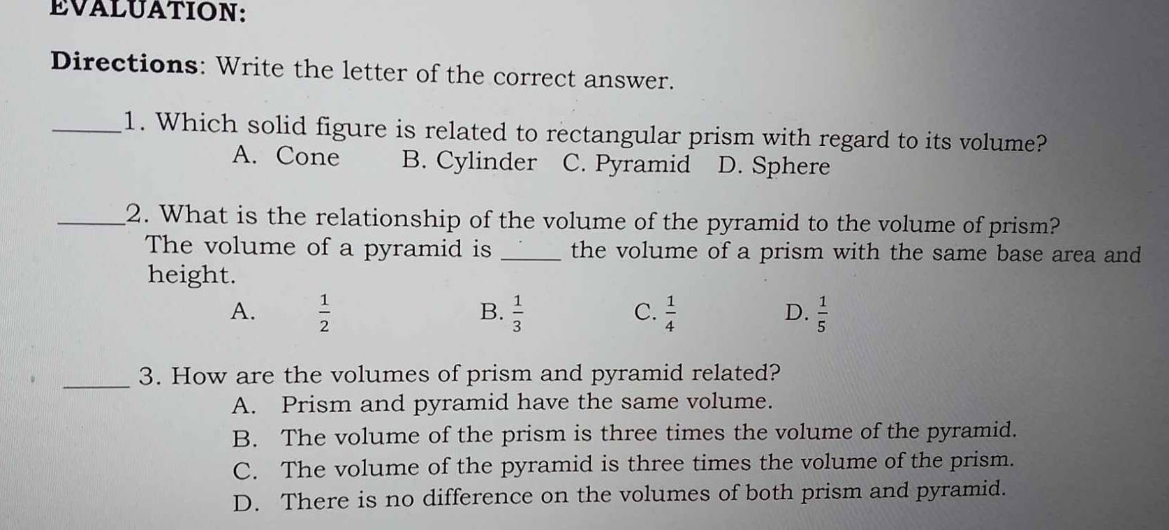 EVALUATION:
Directions: Write the letter of the correct answer.
_1. Which solid figure is related to rectangular prism with regard to its volume?
A. Cone B. Cylinder C. Pyramid D. Sphere
_2. What is the relationship of the volume of the pyramid to the volume of prism?
The volume of a pyramid is _the volume of a prism with the same base area and
height.
B.
C.
A.  1/2   1/3   1/4   1/5 
D.
_3. How are the volumes of prism and pyramid related?
A. Prism and pyramid have the same volume.
B. The volume of the prism is three times the volume of the pyramid.
C. The volume of the pyramid is three times the volume of the prism.
D. There is no difference on the volumes of both prism and pyramid.