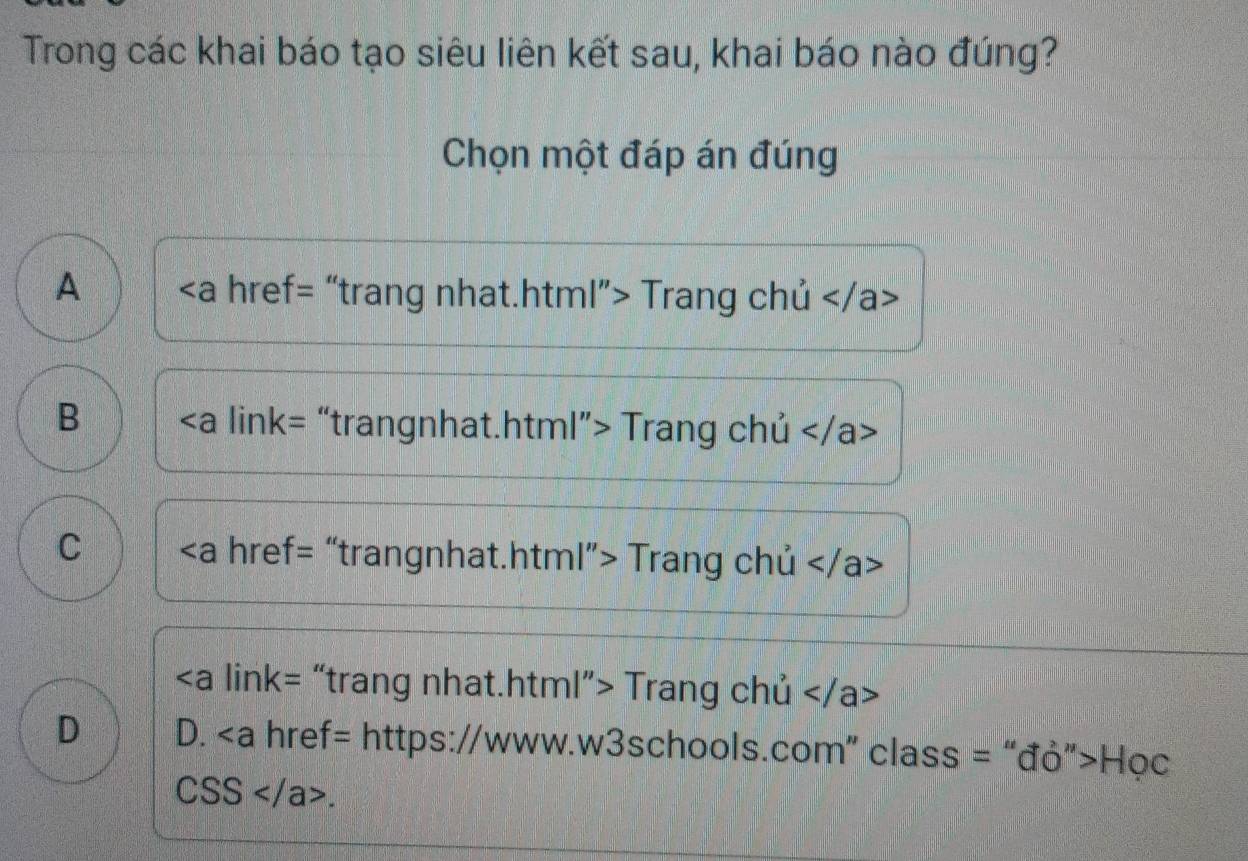 Trong các khai báo tạo siêu liên kết sau, khai báo nào đúng?
Chọn một đáp án đúng
A / Trang chủ
B Trang chủ
C Trang chủ
Trang chủ
D D. Học
CSS.