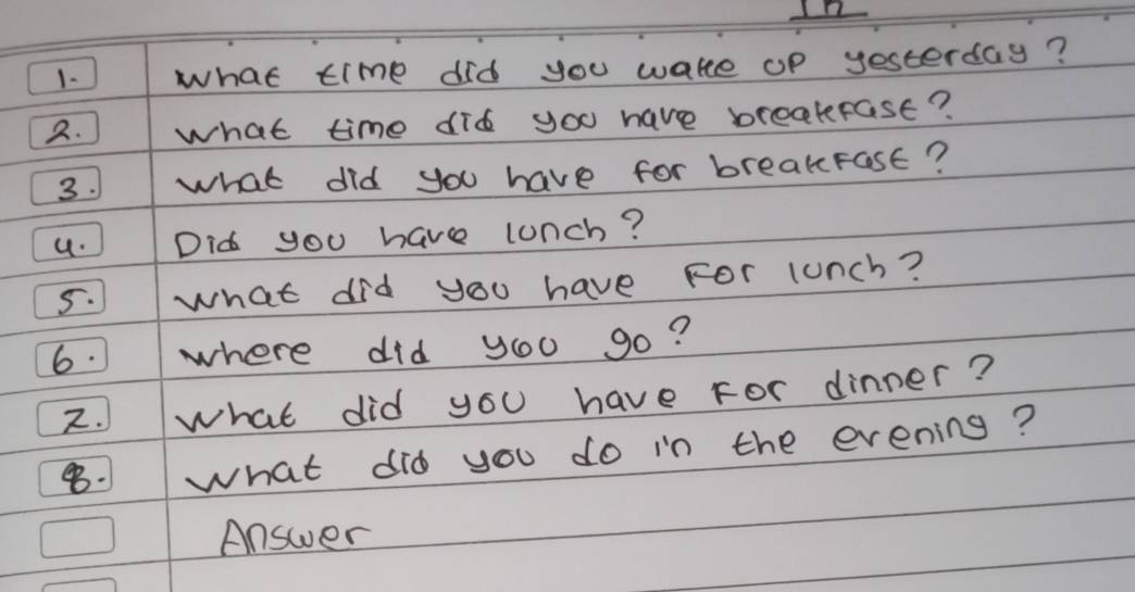 12 
1. what time did you wake op yesterday? 
2. what time did you have breakfast? 
3. what did you have for breakFast? 
u. 1 Did you have lunch? 
5. what did you have For lunch? 
6. where did you go? 
2.what did you have For dinner? 
1 what did you do in the evening? 
Answer