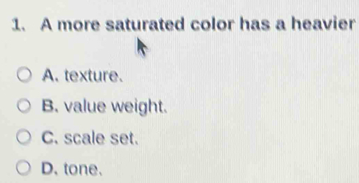 A more saturated color has a heavier
A. texture.
B. value weight.
C. scale set.
D. tone.