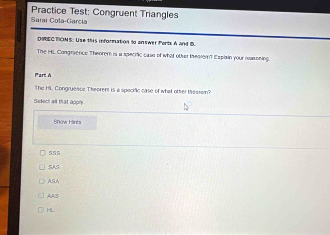 Practice Test: Congruent Triangles
Sarai Cota-Garcia
DIRECTIONS: Use this information to answer Parts A and B.
The HL Congruence Theorem is a specific case of what other theorem? Explain your reasoning.
Part A
The HL Congruence Theorem is a specific case of what other theorem?
Select all that apply.
Show Hints
SSS
SAS
ASA
AAS
HL