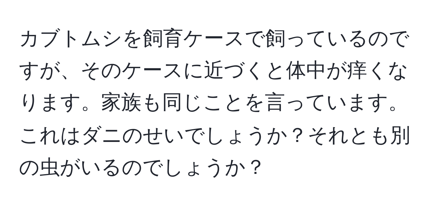 カブトムシを飼育ケースで飼っているのですが、そのケースに近づくと体中が痒くなります。家族も同じことを言っています。これはダニのせいでしょうか？それとも別の虫がいるのでしょうか？