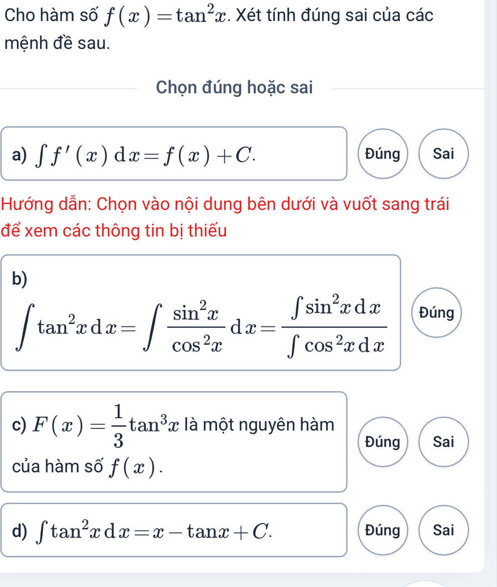 Cho hàm số f(x)=tan^2x. Xét tính đúng sai của các 
mệnh đề sau. 
Chọn đúng hoặc sai 
a) ∈t f'(x)dx=f(x)+C. Đúng Sai 
Hướng dẫn: Chọn vào nội dung bên dưới và vuốt sang trái 
để xem các thông tin bị thiếu 
b)
∈t tan^2xdx=∈t  sin^2x/cos^2x dx= ∈t sin^2xdx/∈t cos^2xdx 
Đúng 
c) F(x)= 1/3 tan^3x là một nguyên hàm 
Đúng Sai 
của hàm số f(x). 
d) ∈t tan^2xdx=x-tan x+C. Đúng Sai