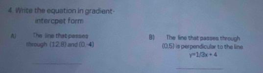 Write the equation in gradient- 
intercpet form 
A) The line that passes B) The line that passes through 
through (12,8) and (0,-4) (0,5) is perpendicular to the line
y=1/3x+4
_ 
_