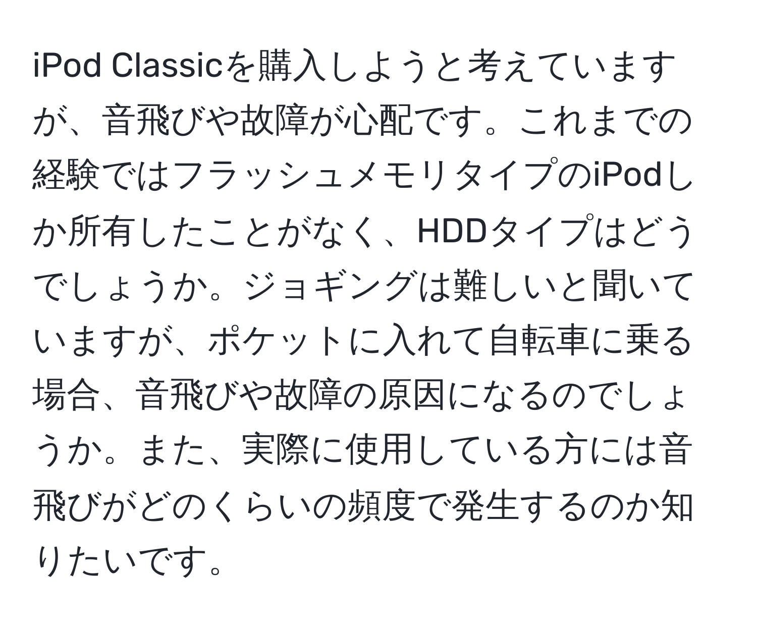 iPod Classicを購入しようと考えていますが、音飛びや故障が心配です。これまでの経験ではフラッシュメモリタイプのiPodしか所有したことがなく、HDDタイプはどうでしょうか。ジョギングは難しいと聞いていますが、ポケットに入れて自転車に乗る場合、音飛びや故障の原因になるのでしょうか。また、実際に使用している方には音飛びがどのくらいの頻度で発生するのか知りたいです。