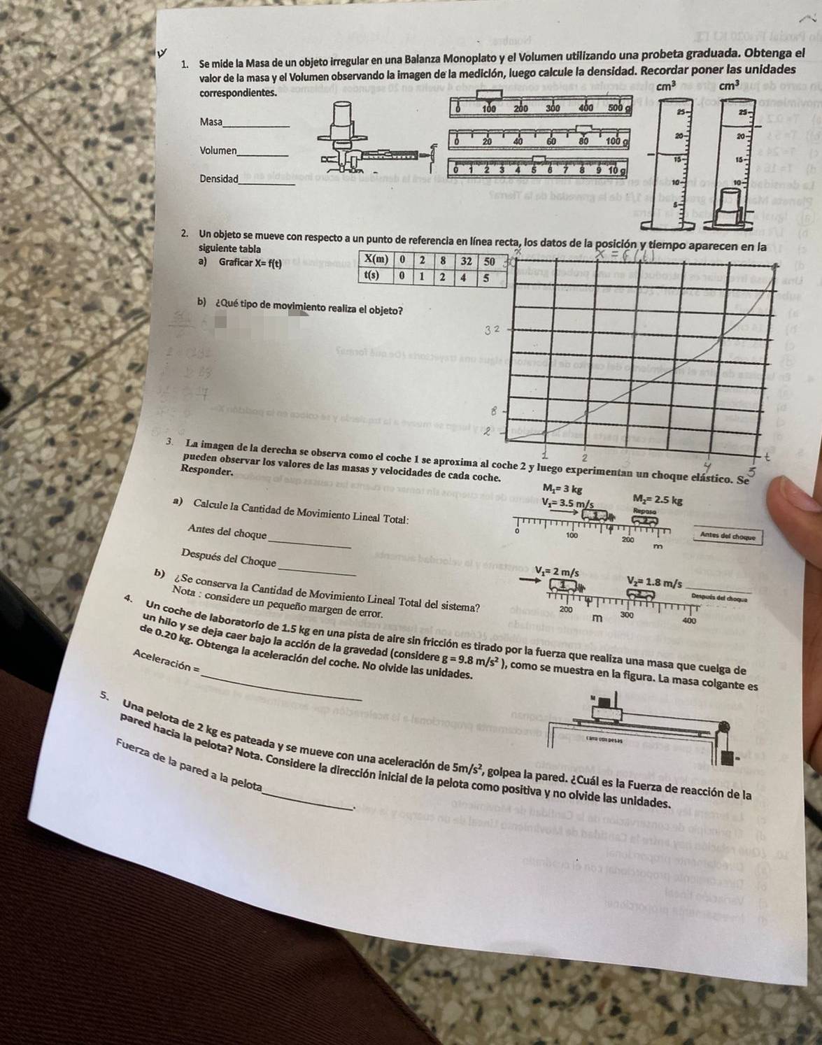 Se mide la Masa de un objeto irregular en una Balanza Monoplato y el Volumen utilizando una probeta graduada. Obtenga el
valor de la masa y el Volumen observando la imagen de la medición, luego calcule la densidad. Recordar poner las unidades
correspondientes.
cm^3 cm^3
100 200 300 400 500 g 25 25-
Masa_
6 20 40 60 80 100 9 20- 20 -
Volumen
15 15 -
。 2 3 A 5 6 7 8 9 10 g
Densidad_ 10
5
2. Un objeto se mueve con respecto a un punto de referencia en línea recta, los datos de la posición y tiempo aparecen en la
siguiente tabla 
a) Graficar X= f(t) 
b) ¿Qué tipo de movimiento realiza el objeto?
3. La imagen de la derecha se observa como el coche 1 se aproximentan un choque elástico. Se
pueden observar los valores de las masas y velocidades de cada coche.
Responder. 5
M_1=3kg
V_1=3.5m/s M_2=2.5kg
a) Calcule la Cantidad de Movimiento Lineal Total:
_
Antes del choque
100 200 Antes del choque
m
_
Después del Choque
V_1=2m/s
V_2=1.8m/s _
b) £Se conserva la Cantidad de Movimiento Lineal Total del sistema?
Después del choque
Nota : considere un pequeño margen de error.
200  300
400
4. Un coche de laboratorio de 1.5 kg en una pista de aire sin fricción es tirado por la fuerza que realiza una masa que cuelga de
de 0.20 kg. Obtenga la aceleración del coche. No olvide las unidades
un hilo y se deja caer bajo la acción de la gravedad (considere g=9.8m/s^2 ), como se muestra en la figura. La masa colg
Aceleración =
5. Una pelota de 2 kg es pateada y se mueve con una aceleración de 51 /s^2 , golpe pared. ¿Cuál es la Fuerza de reacción de la
pared hacia la pelota? Nota. Considere la dirección inicial de la pelota como positiva y no olvide las unidades
Fuerza de la pared a la pelota